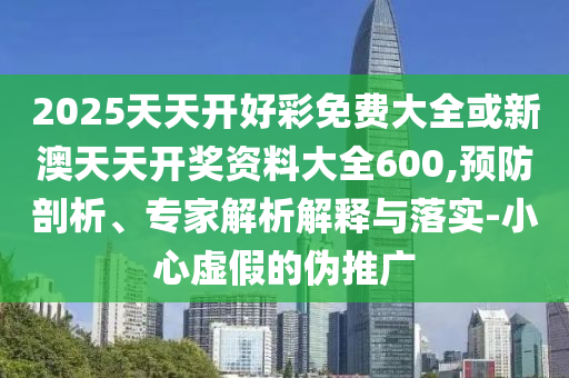 2025天天開好彩免費大全或新澳天天開獎資料大全600,預防剖析、專家解析解釋與落實-小心虛假的偽推廣