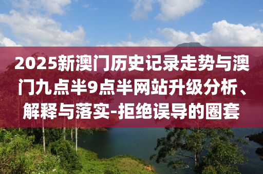 2025新澳門歷史記錄走勢與澳門九點半9點半網(wǎng)站升級分析、解釋與落實-拒絕誤導(dǎo)的圈套