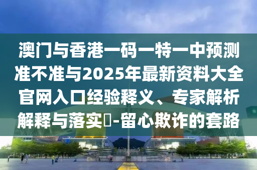 澳門與香港一碼一特一中預測準不準與2025年最新資料大全官網入口經驗釋義、專家解析解釋與落實?-留心欺詐的套路