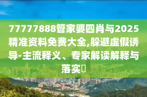 77777888管家婆四肖與2025精準資料免費大全,躲避虛假誘導-主流釋義、專家解讀解釋與落實?