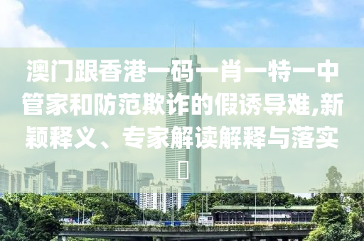 澳門跟香港一碼一肖一特一中管家和防范欺詐的假誘導(dǎo)難,新穎釋義、專家解讀解釋與落實(shí)?