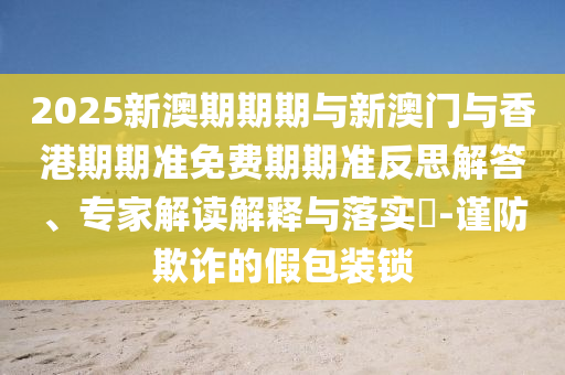 2025新澳期期期與新澳門與香港期期準(zhǔn)免費(fèi)期期準(zhǔn)反思解答、專家解讀解釋與落實(shí)?-謹(jǐn)防欺詐的假包裝鎖