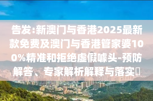 告發(fā):新澳門與香港2025最新款免費(fèi)及澳門與香港管家婆100%精準(zhǔn)和拒絕虛假噱頭-預(yù)防解答、專家解析解釋與落實(shí)?