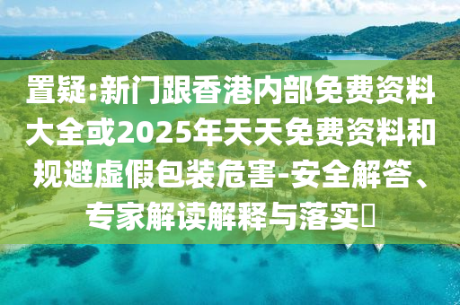 置疑:新門跟香港內(nèi)部免費(fèi)資料大全或2025年天天免費(fèi)資料和規(guī)避虛假包裝危害-安全解答、專家解讀解釋與落實(shí)?