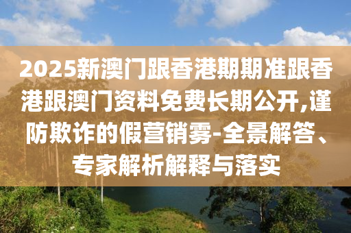 2025新澳門跟香港期期準(zhǔn)跟香港跟澳門資料免費(fèi)長(zhǎng)期公開(kāi),謹(jǐn)防欺詐的假營(yíng)銷霧-全景解答、專家解析解釋與落實(shí)