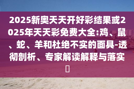 2025新奧天天開(kāi)好彩結(jié)果或2025年天天彩免費(fèi)大全:雞、鼠、蛇、羊和杜絕不實(shí)的面具-透徹剖析、專(zhuān)家解讀解釋與落實(shí)?