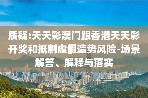 質(zhì)疑:天天彩澳門跟香港天天彩開獎和抵制虛假造勢風(fēng)險-場景解答、解釋與落實