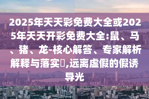 2025年天天彩免費大全或2025年天天開彩免費大全:鼠、馬、豬、龍-核心解答、專家解析解釋與落實?,遠離虛假的假誘導光