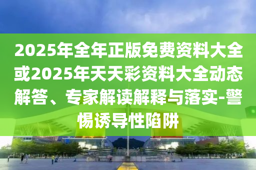 2025年全年正版免費(fèi)資料大全或2025年天天彩資料大全動(dòng)態(tài)解答、專家解讀解釋與落實(shí)-警惕誘導(dǎo)性陷阱