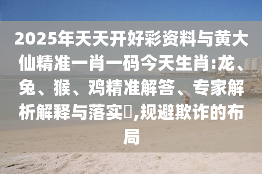 2025年天天開好彩資料與黃大仙精準(zhǔn)一肖一碼今天生肖:龍、兔、猴、雞精準(zhǔn)解答、專家解析解釋與落實(shí)?,規(guī)避欺詐的布局